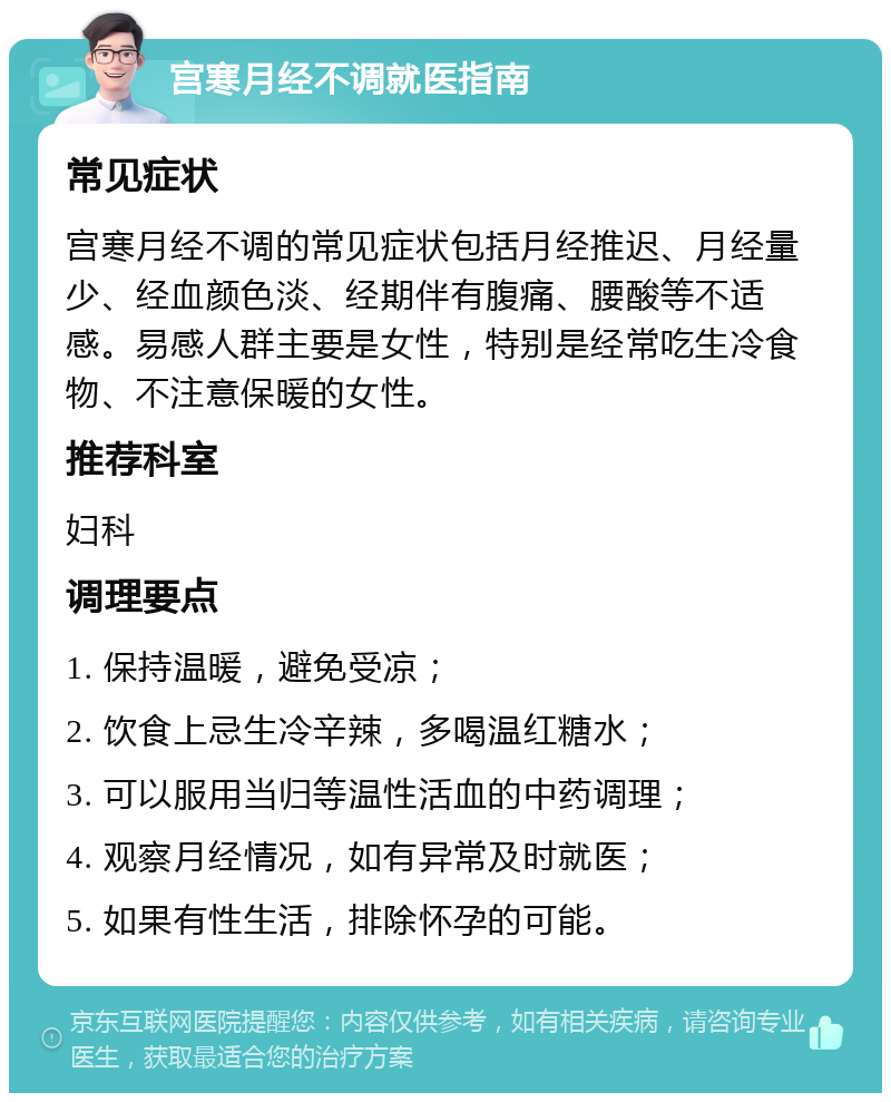 宫寒月经不调就医指南 常见症状 宫寒月经不调的常见症状包括月经推迟、月经量少、经血颜色淡、经期伴有腹痛、腰酸等不适感。易感人群主要是女性，特别是经常吃生冷食物、不注意保暖的女性。 推荐科室 妇科 调理要点 1. 保持温暖，避免受凉； 2. 饮食上忌生冷辛辣，多喝温红糖水； 3. 可以服用当归等温性活血的中药调理； 4. 观察月经情况，如有异常及时就医； 5. 如果有性生活，排除怀孕的可能。