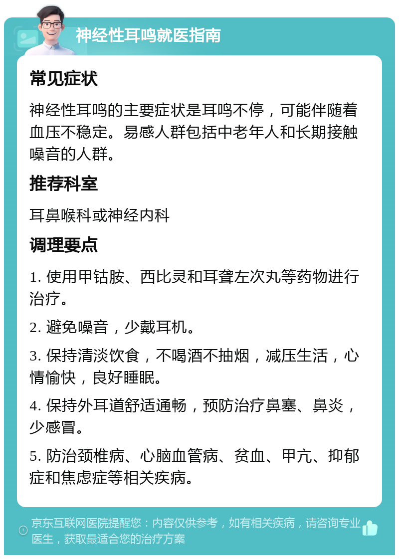 神经性耳鸣就医指南 常见症状 神经性耳鸣的主要症状是耳鸣不停，可能伴随着血压不稳定。易感人群包括中老年人和长期接触噪音的人群。 推荐科室 耳鼻喉科或神经内科 调理要点 1. 使用甲钴胺、西比灵和耳聋左次丸等药物进行治疗。 2. 避免噪音，少戴耳机。 3. 保持清淡饮食，不喝酒不抽烟，减压生活，心情愉快，良好睡眠。 4. 保持外耳道舒适通畅，预防治疗鼻塞、鼻炎，少感冒。 5. 防治颈椎病、心脑血管病、贫血、甲亢、抑郁症和焦虑症等相关疾病。