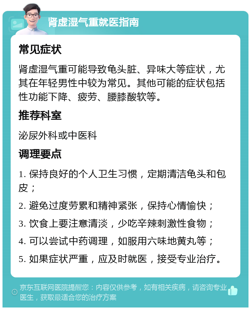 肾虚湿气重就医指南 常见症状 肾虚湿气重可能导致龟头脏、异味大等症状，尤其在年轻男性中较为常见。其他可能的症状包括性功能下降、疲劳、腰膝酸软等。 推荐科室 泌尿外科或中医科 调理要点 1. 保持良好的个人卫生习惯，定期清洁龟头和包皮； 2. 避免过度劳累和精神紧张，保持心情愉快； 3. 饮食上要注意清淡，少吃辛辣刺激性食物； 4. 可以尝试中药调理，如服用六味地黄丸等； 5. 如果症状严重，应及时就医，接受专业治疗。