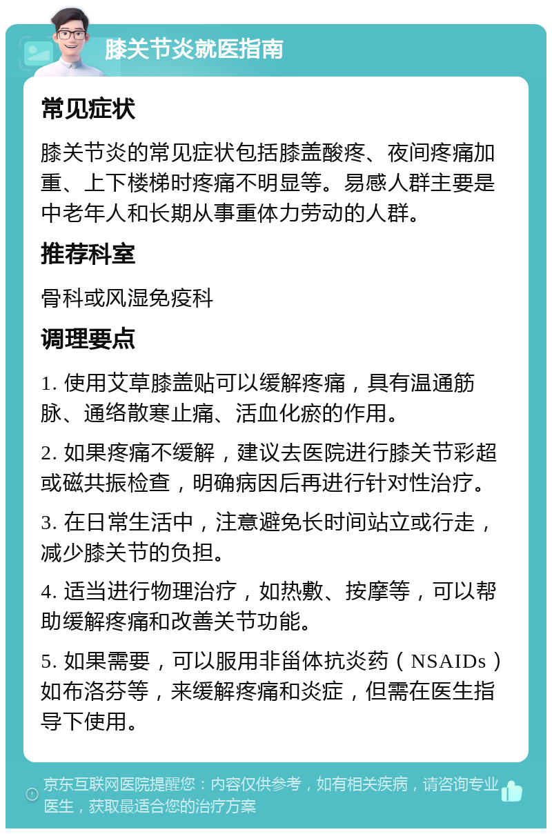 膝关节炎就医指南 常见症状 膝关节炎的常见症状包括膝盖酸疼、夜间疼痛加重、上下楼梯时疼痛不明显等。易感人群主要是中老年人和长期从事重体力劳动的人群。 推荐科室 骨科或风湿免疫科 调理要点 1. 使用艾草膝盖贴可以缓解疼痛，具有温通筋脉、通络散寒止痛、活血化瘀的作用。 2. 如果疼痛不缓解，建议去医院进行膝关节彩超或磁共振检查，明确病因后再进行针对性治疗。 3. 在日常生活中，注意避免长时间站立或行走，减少膝关节的负担。 4. 适当进行物理治疗，如热敷、按摩等，可以帮助缓解疼痛和改善关节功能。 5. 如果需要，可以服用非甾体抗炎药（NSAIDs）如布洛芬等，来缓解疼痛和炎症，但需在医生指导下使用。