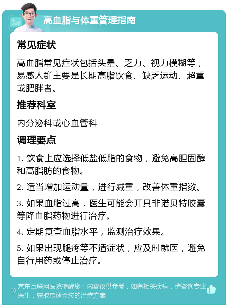 高血脂与体重管理指南 常见症状 高血脂常见症状包括头晕、乏力、视力模糊等，易感人群主要是长期高脂饮食、缺乏运动、超重或肥胖者。 推荐科室 内分泌科或心血管科 调理要点 1. 饮食上应选择低盐低脂的食物，避免高胆固醇和高脂肪的食物。 2. 适当增加运动量，进行减重，改善体重指数。 3. 如果血脂过高，医生可能会开具非诺贝特胶囊等降血脂药物进行治疗。 4. 定期复查血脂水平，监测治疗效果。 5. 如果出现腿疼等不适症状，应及时就医，避免自行用药或停止治疗。