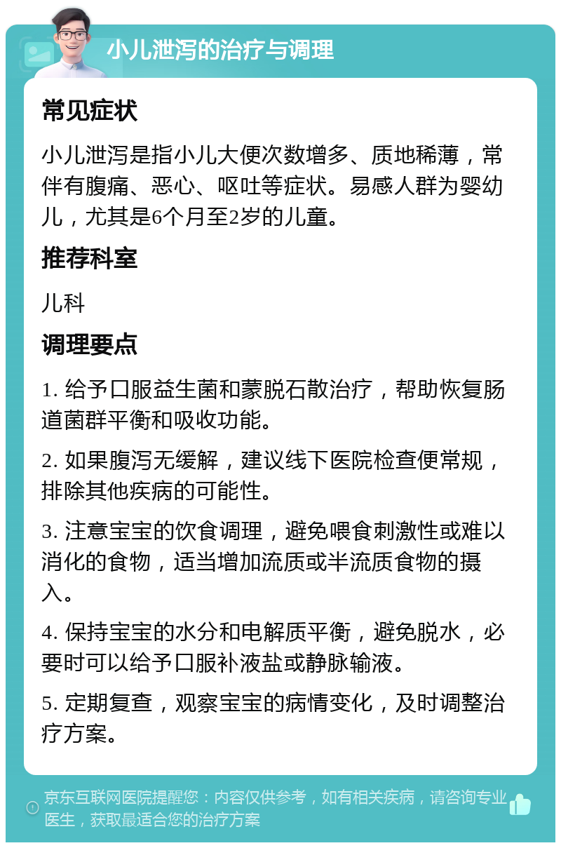 小儿泄泻的治疗与调理 常见症状 小儿泄泻是指小儿大便次数增多、质地稀薄，常伴有腹痛、恶心、呕吐等症状。易感人群为婴幼儿，尤其是6个月至2岁的儿童。 推荐科室 儿科 调理要点 1. 给予口服益生菌和蒙脱石散治疗，帮助恢复肠道菌群平衡和吸收功能。 2. 如果腹泻无缓解，建议线下医院检查便常规，排除其他疾病的可能性。 3. 注意宝宝的饮食调理，避免喂食刺激性或难以消化的食物，适当增加流质或半流质食物的摄入。 4. 保持宝宝的水分和电解质平衡，避免脱水，必要时可以给予口服补液盐或静脉输液。 5. 定期复查，观察宝宝的病情变化，及时调整治疗方案。