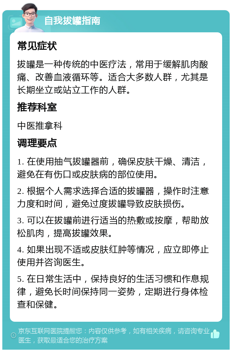 自我拔罐指南 常见症状 拔罐是一种传统的中医疗法，常用于缓解肌肉酸痛、改善血液循环等。适合大多数人群，尤其是长期坐立或站立工作的人群。 推荐科室 中医推拿科 调理要点 1. 在使用抽气拔罐器前，确保皮肤干燥、清洁，避免在有伤口或皮肤病的部位使用。 2. 根据个人需求选择合适的拔罐器，操作时注意力度和时间，避免过度拔罐导致皮肤损伤。 3. 可以在拔罐前进行适当的热敷或按摩，帮助放松肌肉，提高拔罐效果。 4. 如果出现不适或皮肤红肿等情况，应立即停止使用并咨询医生。 5. 在日常生活中，保持良好的生活习惯和作息规律，避免长时间保持同一姿势，定期进行身体检查和保健。