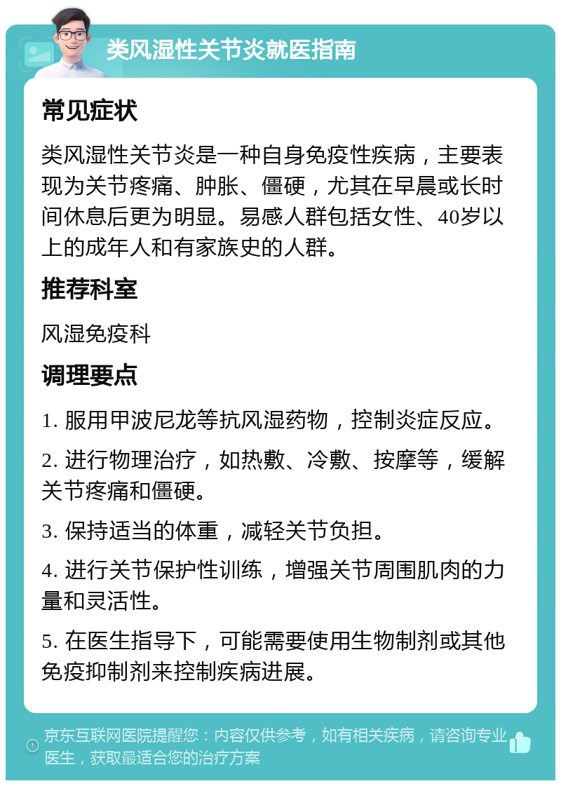 类风湿性关节炎就医指南 常见症状 类风湿性关节炎是一种自身免疫性疾病，主要表现为关节疼痛、肿胀、僵硬，尤其在早晨或长时间休息后更为明显。易感人群包括女性、40岁以上的成年人和有家族史的人群。 推荐科室 风湿免疫科 调理要点 1. 服用甲波尼龙等抗风湿药物，控制炎症反应。 2. 进行物理治疗，如热敷、冷敷、按摩等，缓解关节疼痛和僵硬。 3. 保持适当的体重，减轻关节负担。 4. 进行关节保护性训练，增强关节周围肌肉的力量和灵活性。 5. 在医生指导下，可能需要使用生物制剂或其他免疫抑制剂来控制疾病进展。