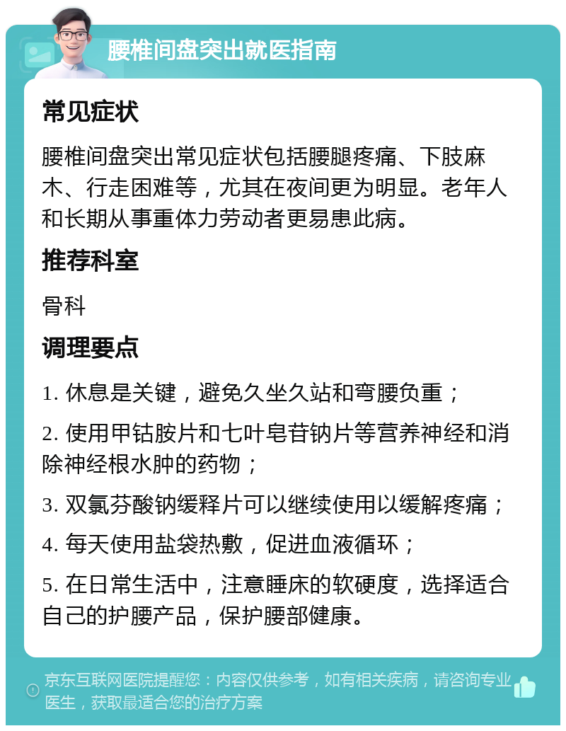 腰椎间盘突出就医指南 常见症状 腰椎间盘突出常见症状包括腰腿疼痛、下肢麻木、行走困难等，尤其在夜间更为明显。老年人和长期从事重体力劳动者更易患此病。 推荐科室 骨科 调理要点 1. 休息是关键，避免久坐久站和弯腰负重； 2. 使用甲钴胺片和七叶皂苷钠片等营养神经和消除神经根水肿的药物； 3. 双氯芬酸钠缓释片可以继续使用以缓解疼痛； 4. 每天使用盐袋热敷，促进血液循环； 5. 在日常生活中，注意睡床的软硬度，选择适合自己的护腰产品，保护腰部健康。