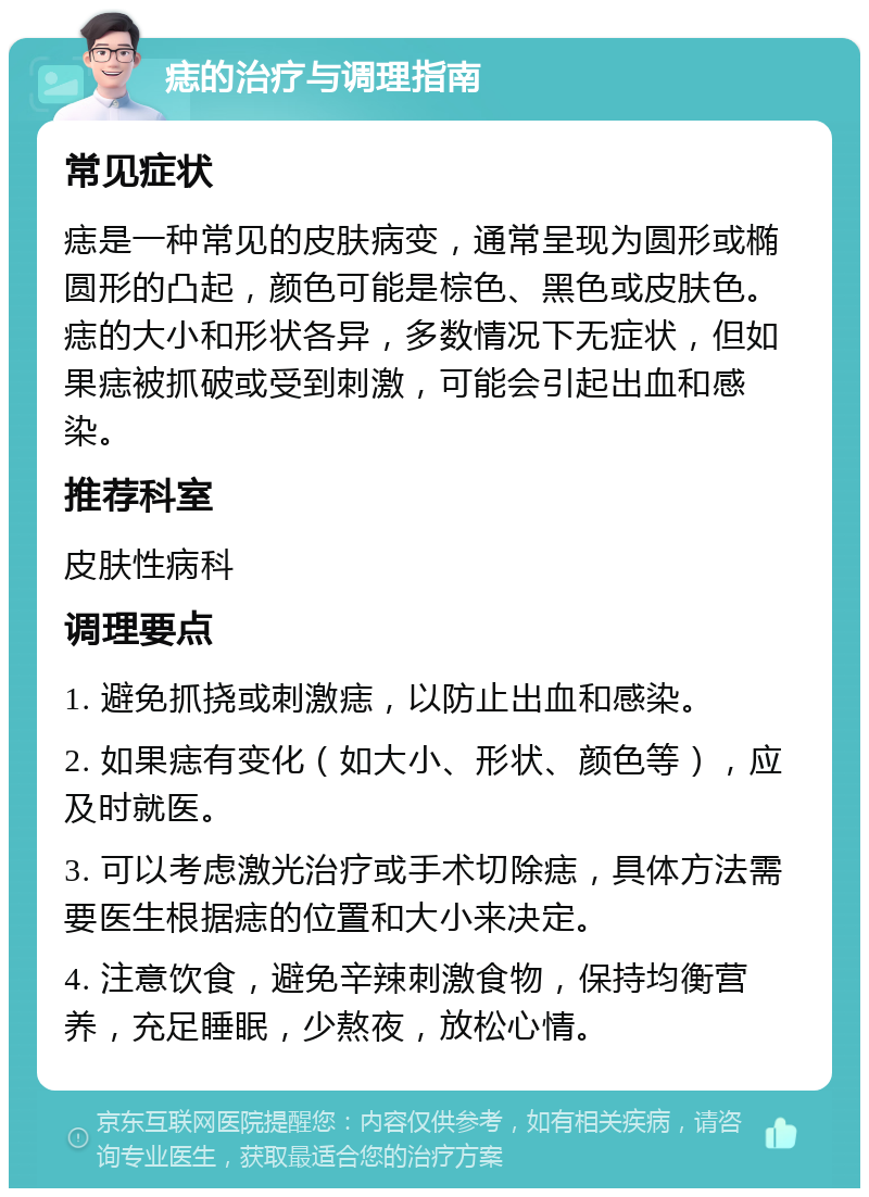 痣的治疗与调理指南 常见症状 痣是一种常见的皮肤病变，通常呈现为圆形或椭圆形的凸起，颜色可能是棕色、黑色或皮肤色。痣的大小和形状各异，多数情况下无症状，但如果痣被抓破或受到刺激，可能会引起出血和感染。 推荐科室 皮肤性病科 调理要点 1. 避免抓挠或刺激痣，以防止出血和感染。 2. 如果痣有变化（如大小、形状、颜色等），应及时就医。 3. 可以考虑激光治疗或手术切除痣，具体方法需要医生根据痣的位置和大小来决定。 4. 注意饮食，避免辛辣刺激食物，保持均衡营养，充足睡眠，少熬夜，放松心情。