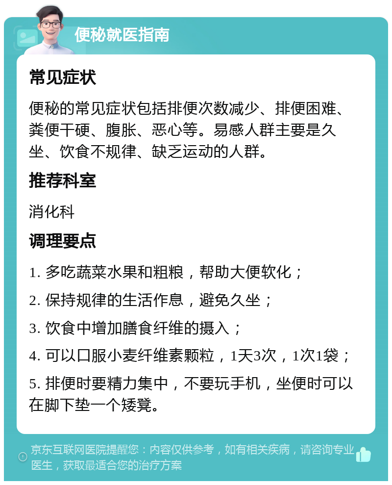 便秘就医指南 常见症状 便秘的常见症状包括排便次数减少、排便困难、粪便干硬、腹胀、恶心等。易感人群主要是久坐、饮食不规律、缺乏运动的人群。 推荐科室 消化科 调理要点 1. 多吃蔬菜水果和粗粮，帮助大便软化； 2. 保持规律的生活作息，避免久坐； 3. 饮食中增加膳食纤维的摄入； 4. 可以口服小麦纤维素颗粒，1天3次，1次1袋； 5. 排便时要精力集中，不要玩手机，坐便时可以在脚下垫一个矮凳。