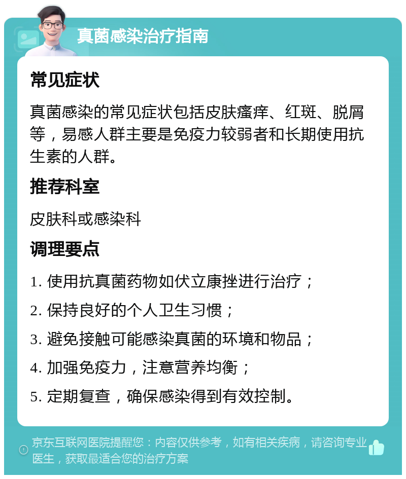 真菌感染治疗指南 常见症状 真菌感染的常见症状包括皮肤瘙痒、红斑、脱屑等，易感人群主要是免疫力较弱者和长期使用抗生素的人群。 推荐科室 皮肤科或感染科 调理要点 1. 使用抗真菌药物如伏立康挫进行治疗； 2. 保持良好的个人卫生习惯； 3. 避免接触可能感染真菌的环境和物品； 4. 加强免疫力，注意营养均衡； 5. 定期复查，确保感染得到有效控制。