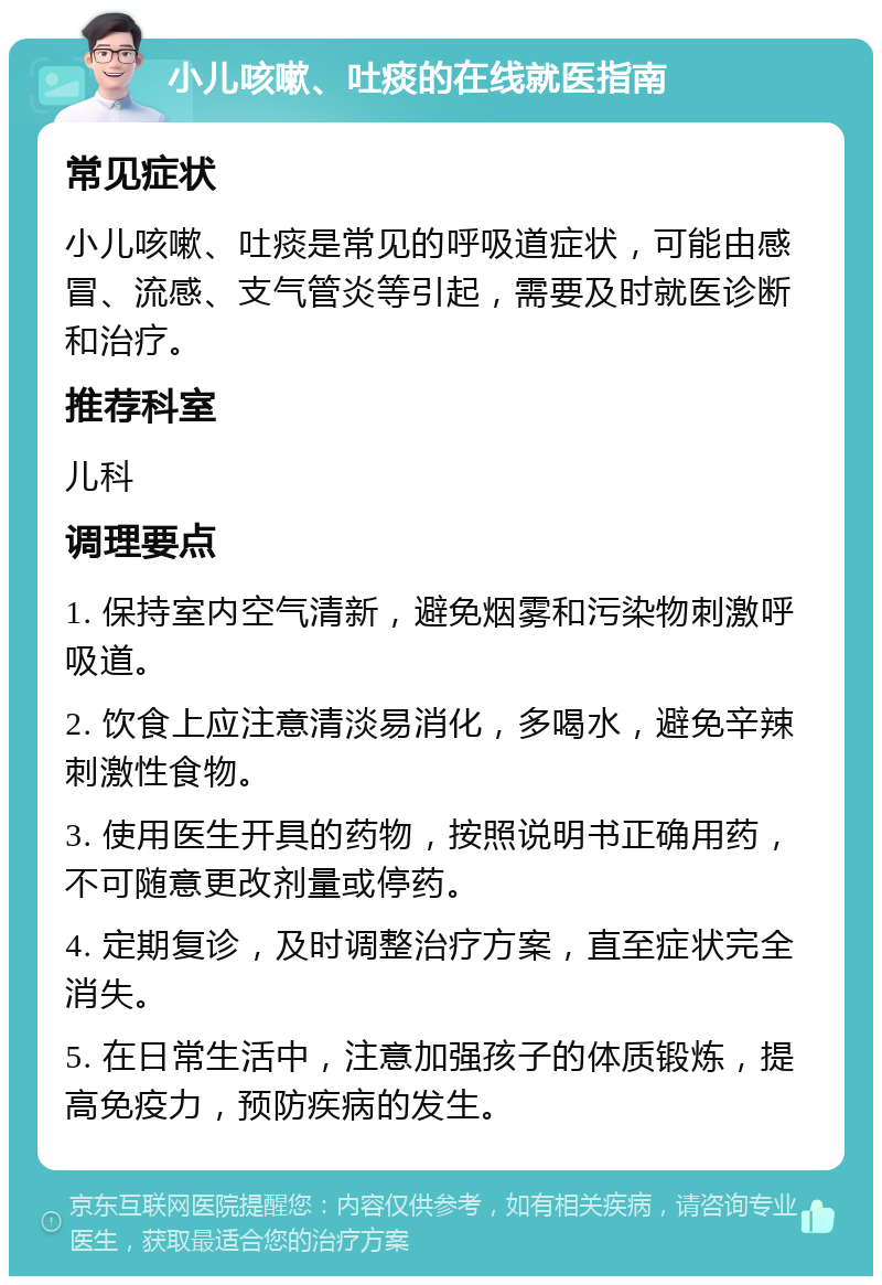 小儿咳嗽、吐痰的在线就医指南 常见症状 小儿咳嗽、吐痰是常见的呼吸道症状，可能由感冒、流感、支气管炎等引起，需要及时就医诊断和治疗。 推荐科室 儿科 调理要点 1. 保持室内空气清新，避免烟雾和污染物刺激呼吸道。 2. 饮食上应注意清淡易消化，多喝水，避免辛辣刺激性食物。 3. 使用医生开具的药物，按照说明书正确用药，不可随意更改剂量或停药。 4. 定期复诊，及时调整治疗方案，直至症状完全消失。 5. 在日常生活中，注意加强孩子的体质锻炼，提高免疫力，预防疾病的发生。