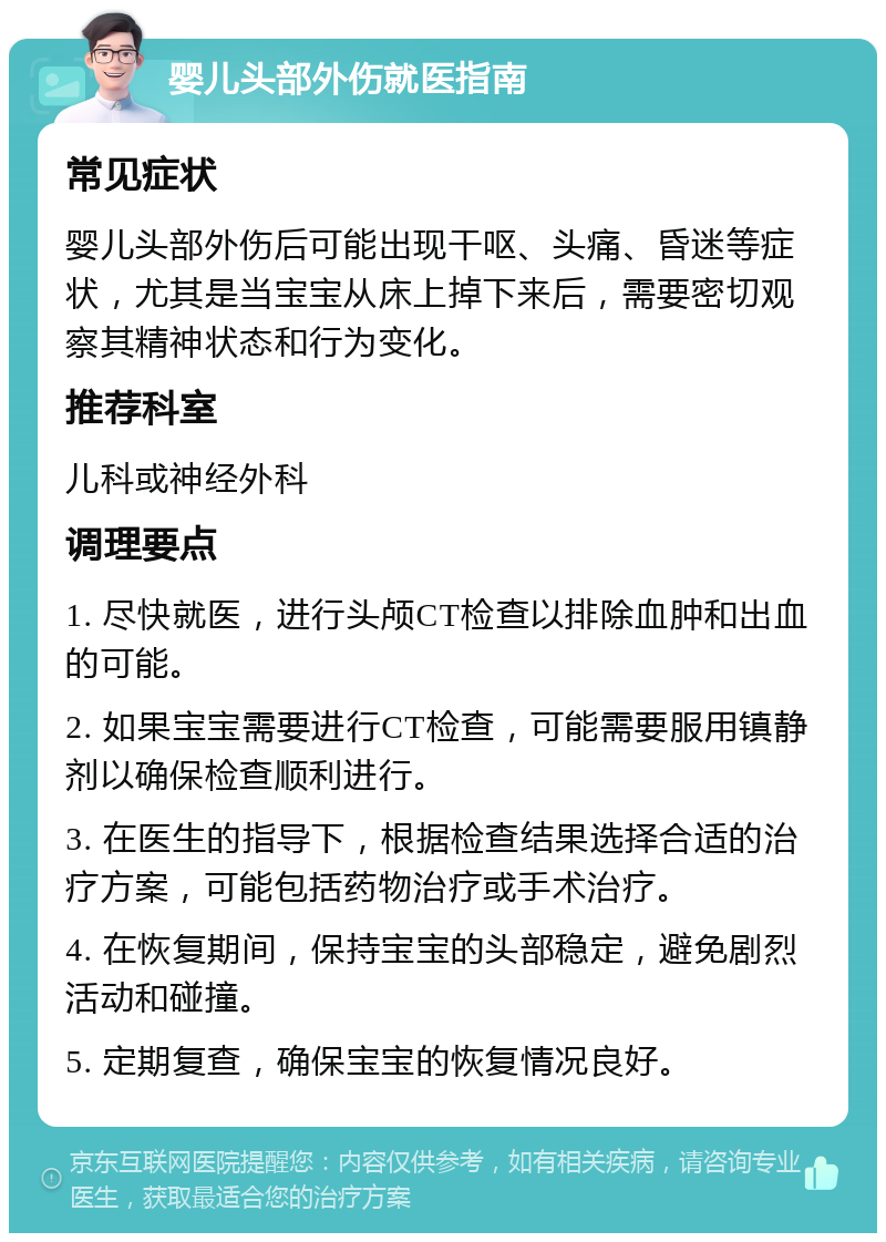 婴儿头部外伤就医指南 常见症状 婴儿头部外伤后可能出现干呕、头痛、昏迷等症状，尤其是当宝宝从床上掉下来后，需要密切观察其精神状态和行为变化。 推荐科室 儿科或神经外科 调理要点 1. 尽快就医，进行头颅CT检查以排除血肿和出血的可能。 2. 如果宝宝需要进行CT检查，可能需要服用镇静剂以确保检查顺利进行。 3. 在医生的指导下，根据检查结果选择合适的治疗方案，可能包括药物治疗或手术治疗。 4. 在恢复期间，保持宝宝的头部稳定，避免剧烈活动和碰撞。 5. 定期复查，确保宝宝的恢复情况良好。