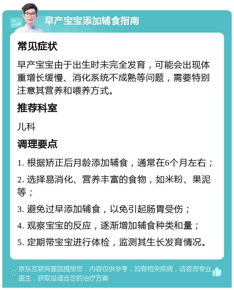 早产宝宝添加辅食指南 常见症状 早产宝宝由于出生时未完全发育，可能会出现体重增长缓慢、消化系统不成熟等问题，需要特别注意其营养和喂养方式。 推荐科室 儿科 调理要点 1. 根据矫正后月龄添加辅食，通常在6个月左右； 2. 选择易消化、营养丰富的食物，如米粉、果泥等； 3. 避免过早添加辅食，以免引起肠胃受伤； 4. 观察宝宝的反应，逐渐增加辅食种类和量； 5. 定期带宝宝进行体检，监测其生长发育情况。