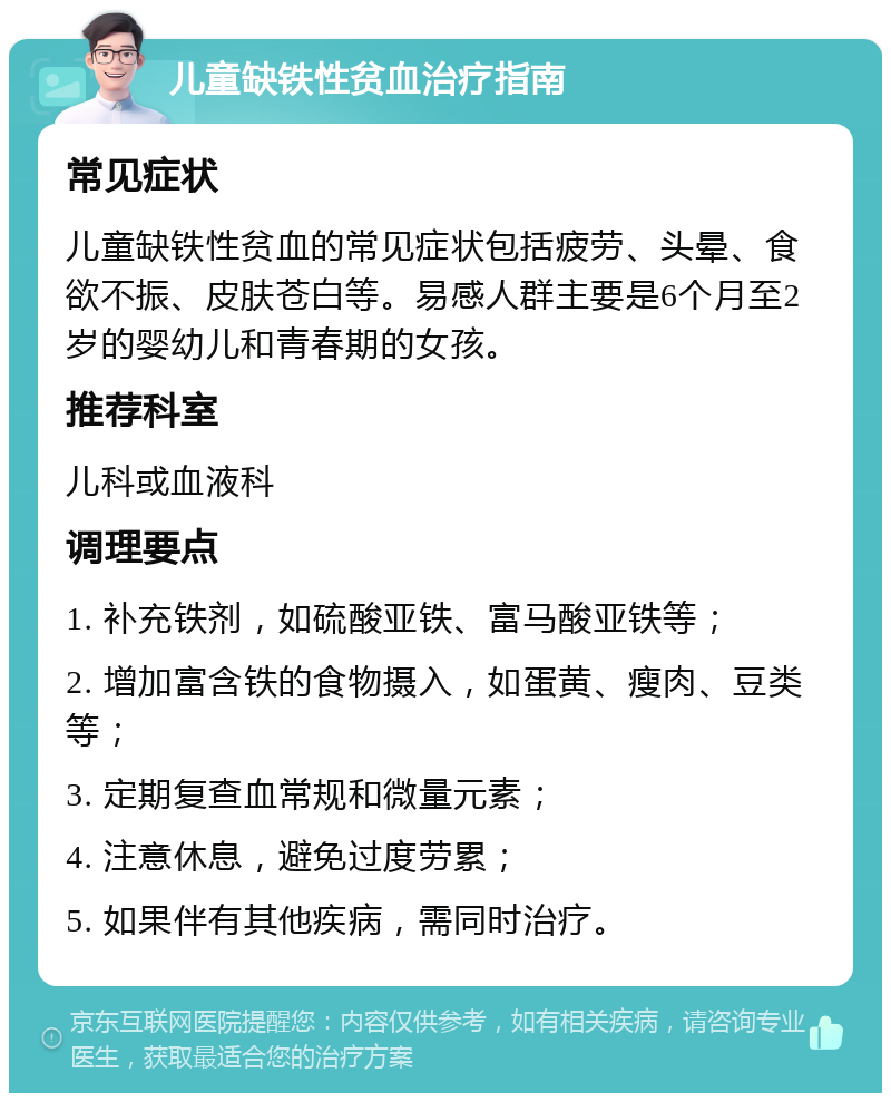 儿童缺铁性贫血治疗指南 常见症状 儿童缺铁性贫血的常见症状包括疲劳、头晕、食欲不振、皮肤苍白等。易感人群主要是6个月至2岁的婴幼儿和青春期的女孩。 推荐科室 儿科或血液科 调理要点 1. 补充铁剂，如硫酸亚铁、富马酸亚铁等； 2. 增加富含铁的食物摄入，如蛋黄、瘦肉、豆类等； 3. 定期复查血常规和微量元素； 4. 注意休息，避免过度劳累； 5. 如果伴有其他疾病，需同时治疗。