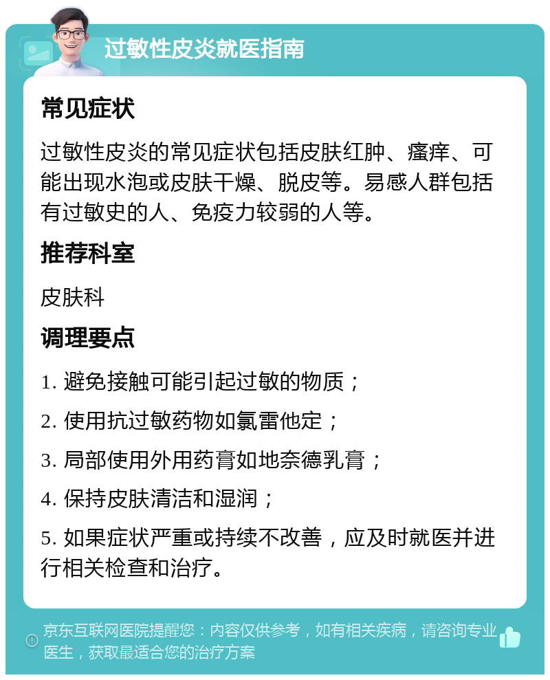 过敏性皮炎就医指南 常见症状 过敏性皮炎的常见症状包括皮肤红肿、瘙痒、可能出现水泡或皮肤干燥、脱皮等。易感人群包括有过敏史的人、免疫力较弱的人等。 推荐科室 皮肤科 调理要点 1. 避免接触可能引起过敏的物质； 2. 使用抗过敏药物如氯雷他定； 3. 局部使用外用药膏如地奈德乳膏； 4. 保持皮肤清洁和湿润； 5. 如果症状严重或持续不改善，应及时就医并进行相关检查和治疗。