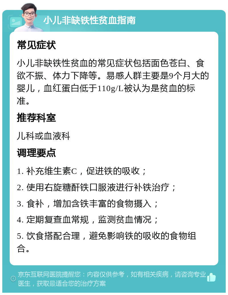 小儿非缺铁性贫血指南 常见症状 小儿非缺铁性贫血的常见症状包括面色苍白、食欲不振、体力下降等。易感人群主要是9个月大的婴儿，血红蛋白低于110g/L被认为是贫血的标准。 推荐科室 儿科或血液科 调理要点 1. 补充维生素C，促进铁的吸收； 2. 使用右旋糖酐铁口服液进行补铁治疗； 3. 食补，增加含铁丰富的食物摄入； 4. 定期复查血常规，监测贫血情况； 5. 饮食搭配合理，避免影响铁的吸收的食物组合。