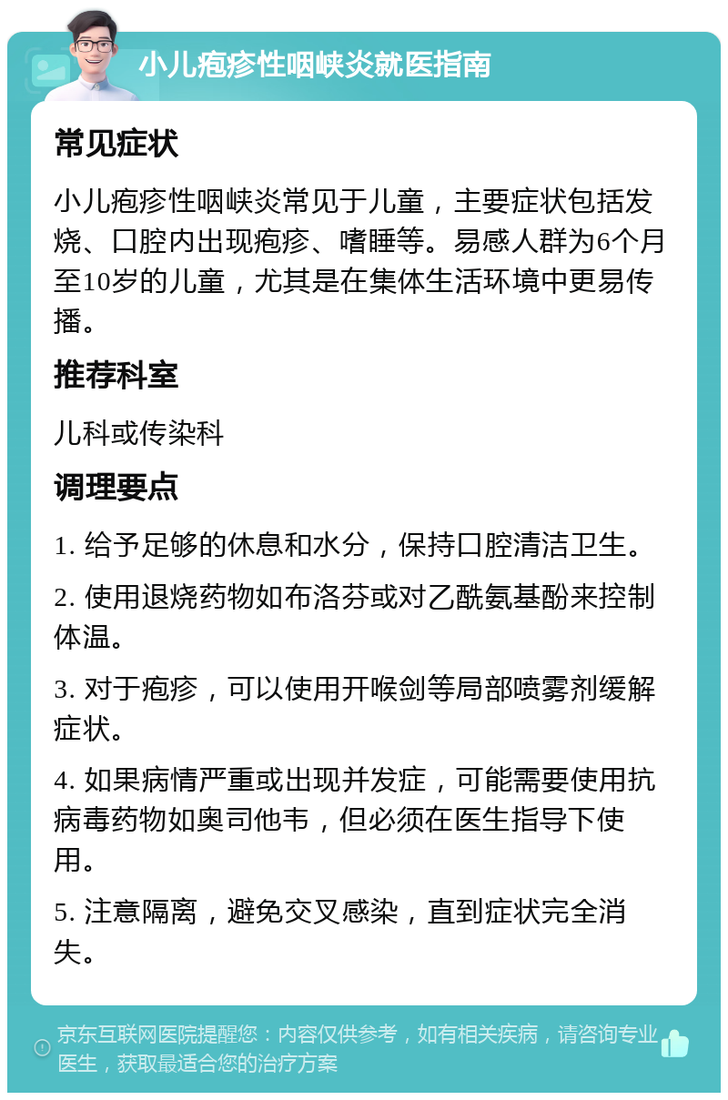 小儿疱疹性咽峡炎就医指南 常见症状 小儿疱疹性咽峡炎常见于儿童，主要症状包括发烧、口腔内出现疱疹、嗜睡等。易感人群为6个月至10岁的儿童，尤其是在集体生活环境中更易传播。 推荐科室 儿科或传染科 调理要点 1. 给予足够的休息和水分，保持口腔清洁卫生。 2. 使用退烧药物如布洛芬或对乙酰氨基酚来控制体温。 3. 对于疱疹，可以使用开喉剑等局部喷雾剂缓解症状。 4. 如果病情严重或出现并发症，可能需要使用抗病毒药物如奥司他韦，但必须在医生指导下使用。 5. 注意隔离，避免交叉感染，直到症状完全消失。