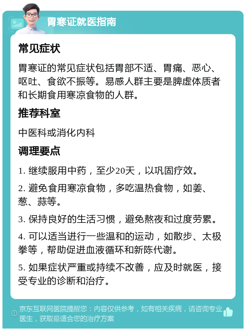 胃寒证就医指南 常见症状 胃寒证的常见症状包括胃部不适、胃痛、恶心、呕吐、食欲不振等。易感人群主要是脾虚体质者和长期食用寒凉食物的人群。 推荐科室 中医科或消化内科 调理要点 1. 继续服用中药，至少20天，以巩固疗效。 2. 避免食用寒凉食物，多吃温热食物，如姜、葱、蒜等。 3. 保持良好的生活习惯，避免熬夜和过度劳累。 4. 可以适当进行一些温和的运动，如散步、太极拳等，帮助促进血液循环和新陈代谢。 5. 如果症状严重或持续不改善，应及时就医，接受专业的诊断和治疗。