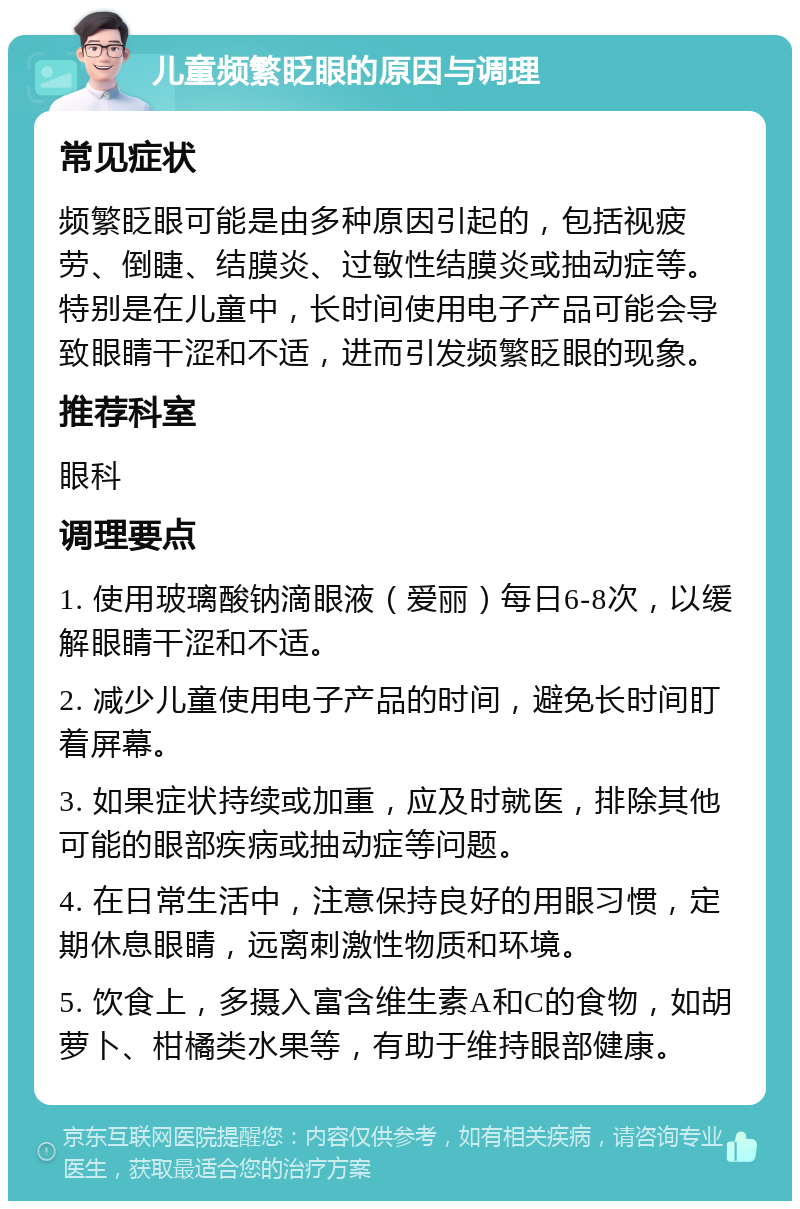 儿童频繁眨眼的原因与调理 常见症状 频繁眨眼可能是由多种原因引起的，包括视疲劳、倒睫、结膜炎、过敏性结膜炎或抽动症等。特别是在儿童中，长时间使用电子产品可能会导致眼睛干涩和不适，进而引发频繁眨眼的现象。 推荐科室 眼科 调理要点 1. 使用玻璃酸钠滴眼液（爱丽）每日6-8次，以缓解眼睛干涩和不适。 2. 减少儿童使用电子产品的时间，避免长时间盯着屏幕。 3. 如果症状持续或加重，应及时就医，排除其他可能的眼部疾病或抽动症等问题。 4. 在日常生活中，注意保持良好的用眼习惯，定期休息眼睛，远离刺激性物质和环境。 5. 饮食上，多摄入富含维生素A和C的食物，如胡萝卜、柑橘类水果等，有助于维持眼部健康。