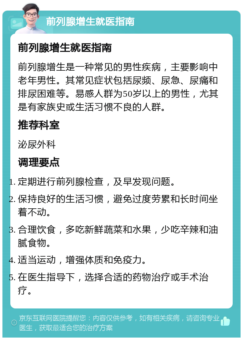 前列腺增生就医指南 前列腺增生就医指南 前列腺增生是一种常见的男性疾病，主要影响中老年男性。其常见症状包括尿频、尿急、尿痛和排尿困难等。易感人群为50岁以上的男性，尤其是有家族史或生活习惯不良的人群。 推荐科室 泌尿外科 调理要点 定期进行前列腺检查，及早发现问题。 保持良好的生活习惯，避免过度劳累和长时间坐着不动。 合理饮食，多吃新鲜蔬菜和水果，少吃辛辣和油腻食物。 适当运动，增强体质和免疫力。 在医生指导下，选择合适的药物治疗或手术治疗。