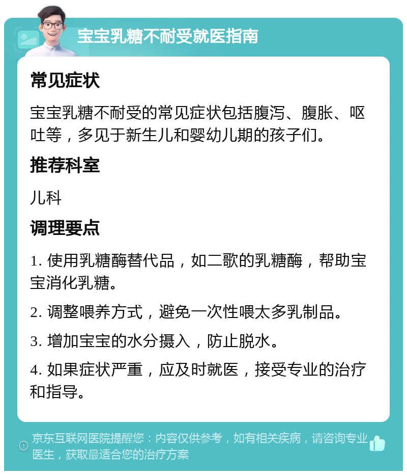 宝宝乳糖不耐受就医指南 常见症状 宝宝乳糖不耐受的常见症状包括腹泻、腹胀、呕吐等，多见于新生儿和婴幼儿期的孩子们。 推荐科室 儿科 调理要点 1. 使用乳糖酶替代品，如二歌的乳糖酶，帮助宝宝消化乳糖。 2. 调整喂养方式，避免一次性喂太多乳制品。 3. 增加宝宝的水分摄入，防止脱水。 4. 如果症状严重，应及时就医，接受专业的治疗和指导。