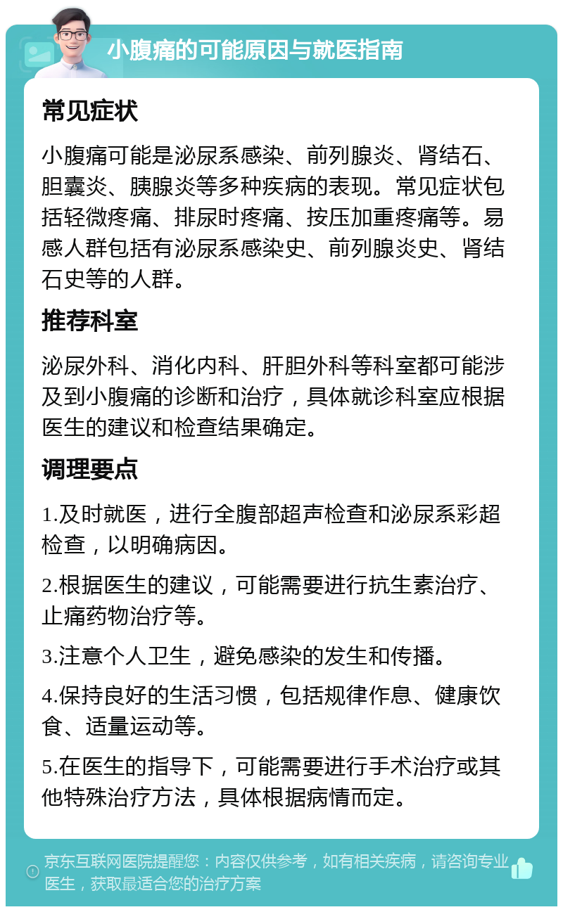 小腹痛的可能原因与就医指南 常见症状 小腹痛可能是泌尿系感染、前列腺炎、肾结石、胆囊炎、胰腺炎等多种疾病的表现。常见症状包括轻微疼痛、排尿时疼痛、按压加重疼痛等。易感人群包括有泌尿系感染史、前列腺炎史、肾结石史等的人群。 推荐科室 泌尿外科、消化内科、肝胆外科等科室都可能涉及到小腹痛的诊断和治疗，具体就诊科室应根据医生的建议和检查结果确定。 调理要点 1.及时就医，进行全腹部超声检查和泌尿系彩超检查，以明确病因。 2.根据医生的建议，可能需要进行抗生素治疗、止痛药物治疗等。 3.注意个人卫生，避免感染的发生和传播。 4.保持良好的生活习惯，包括规律作息、健康饮食、适量运动等。 5.在医生的指导下，可能需要进行手术治疗或其他特殊治疗方法，具体根据病情而定。