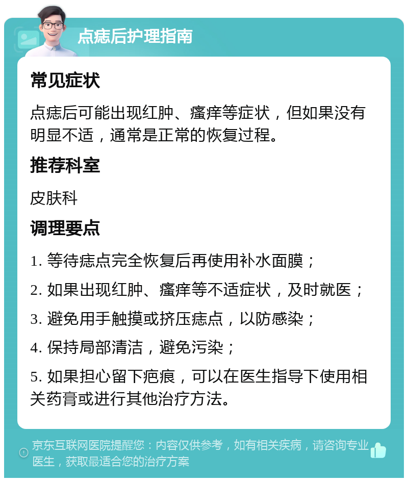 点痣后护理指南 常见症状 点痣后可能出现红肿、瘙痒等症状，但如果没有明显不适，通常是正常的恢复过程。 推荐科室 皮肤科 调理要点 1. 等待痣点完全恢复后再使用补水面膜； 2. 如果出现红肿、瘙痒等不适症状，及时就医； 3. 避免用手触摸或挤压痣点，以防感染； 4. 保持局部清洁，避免污染； 5. 如果担心留下疤痕，可以在医生指导下使用相关药膏或进行其他治疗方法。