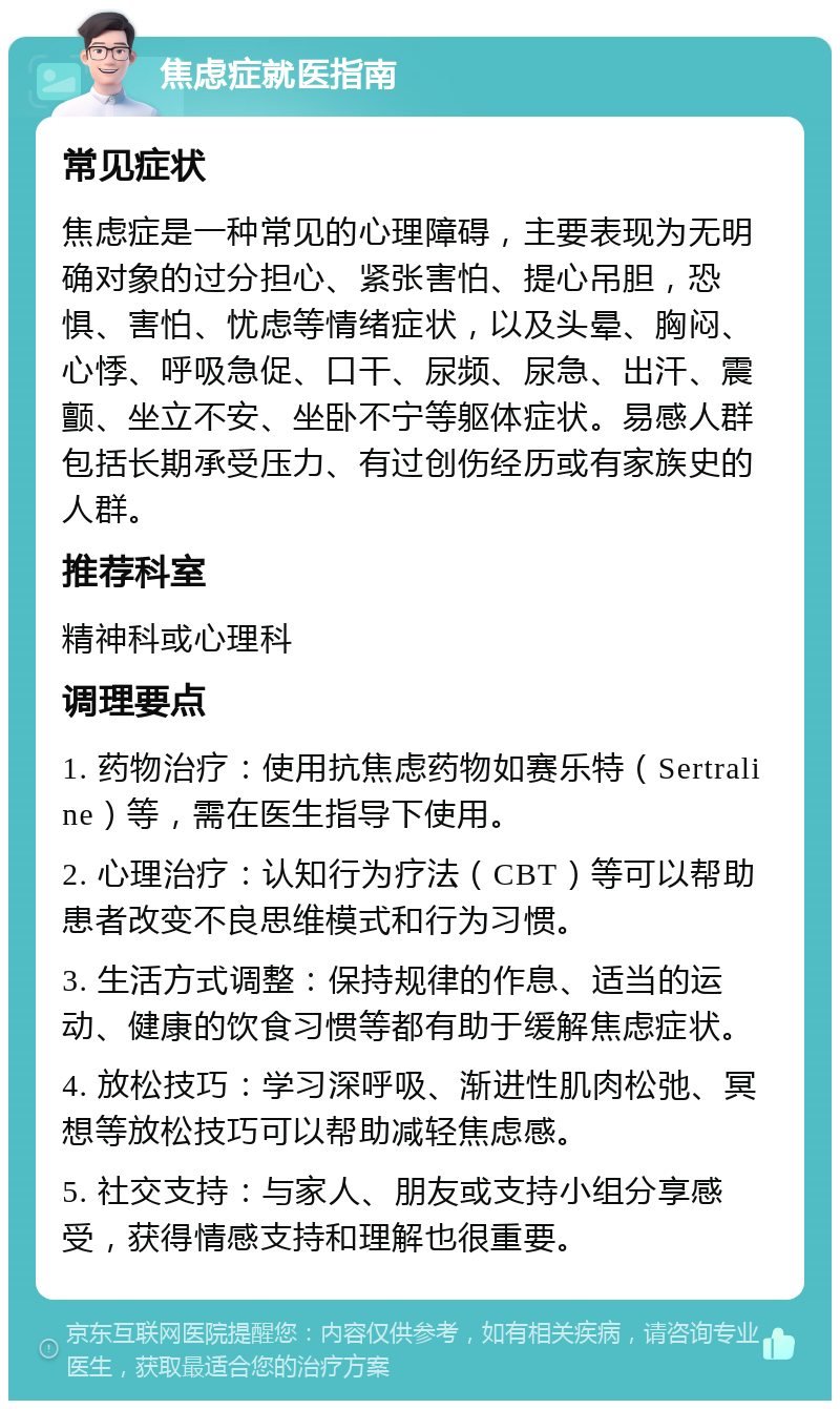 焦虑症就医指南 常见症状 焦虑症是一种常见的心理障碍，主要表现为无明确对象的过分担心、紧张害怕、提心吊胆，恐惧、害怕、忧虑等情绪症状，以及头晕、胸闷、心悸、呼吸急促、口干、尿频、尿急、出汗、震颤、坐立不安、坐卧不宁等躯体症状。易感人群包括长期承受压力、有过创伤经历或有家族史的人群。 推荐科室 精神科或心理科 调理要点 1. 药物治疗：使用抗焦虑药物如赛乐特（Sertraline）等，需在医生指导下使用。 2. 心理治疗：认知行为疗法（CBT）等可以帮助患者改变不良思维模式和行为习惯。 3. 生活方式调整：保持规律的作息、适当的运动、健康的饮食习惯等都有助于缓解焦虑症状。 4. 放松技巧：学习深呼吸、渐进性肌肉松弛、冥想等放松技巧可以帮助减轻焦虑感。 5. 社交支持：与家人、朋友或支持小组分享感受，获得情感支持和理解也很重要。