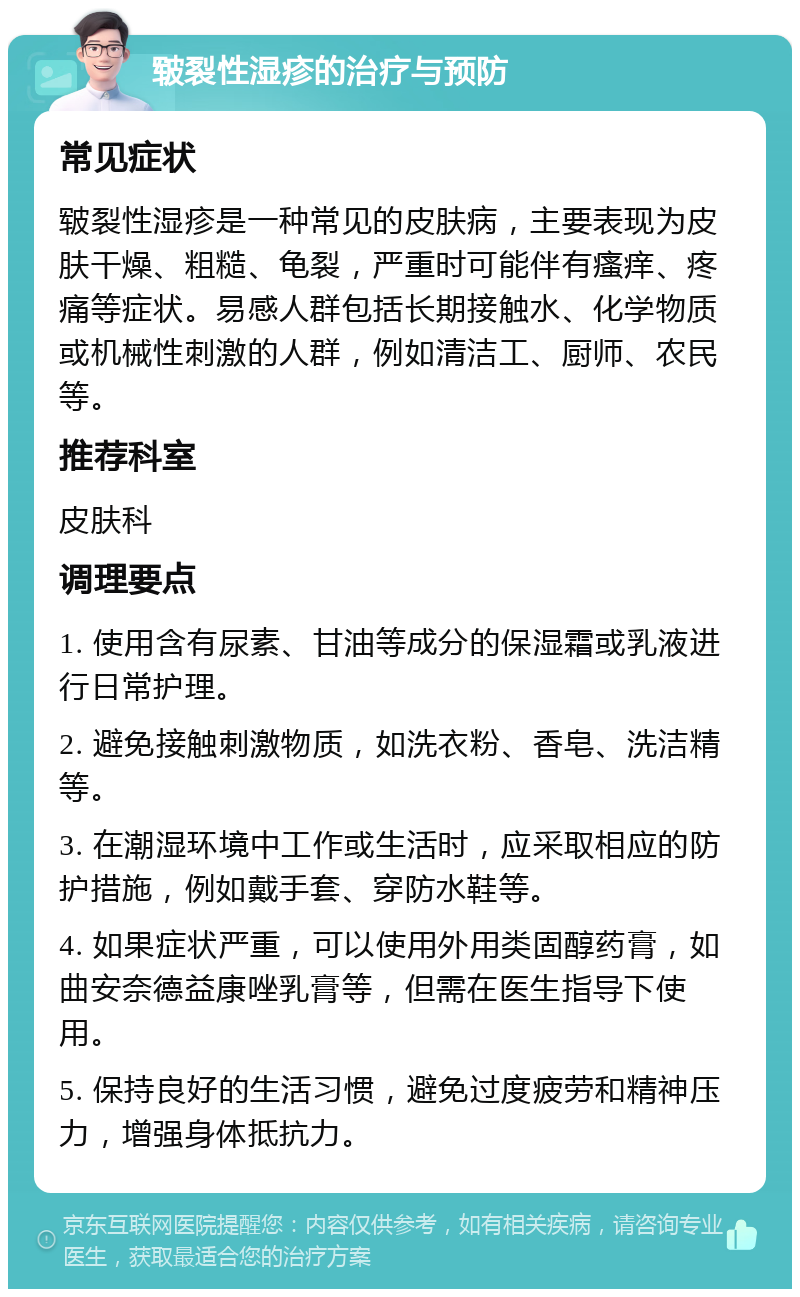 皲裂性湿疹的治疗与预防 常见症状 皲裂性湿疹是一种常见的皮肤病，主要表现为皮肤干燥、粗糙、龟裂，严重时可能伴有瘙痒、疼痛等症状。易感人群包括长期接触水、化学物质或机械性刺激的人群，例如清洁工、厨师、农民等。 推荐科室 皮肤科 调理要点 1. 使用含有尿素、甘油等成分的保湿霜或乳液进行日常护理。 2. 避免接触刺激物质，如洗衣粉、香皂、洗洁精等。 3. 在潮湿环境中工作或生活时，应采取相应的防护措施，例如戴手套、穿防水鞋等。 4. 如果症状严重，可以使用外用类固醇药膏，如曲安奈德益康唑乳膏等，但需在医生指导下使用。 5. 保持良好的生活习惯，避免过度疲劳和精神压力，增强身体抵抗力。