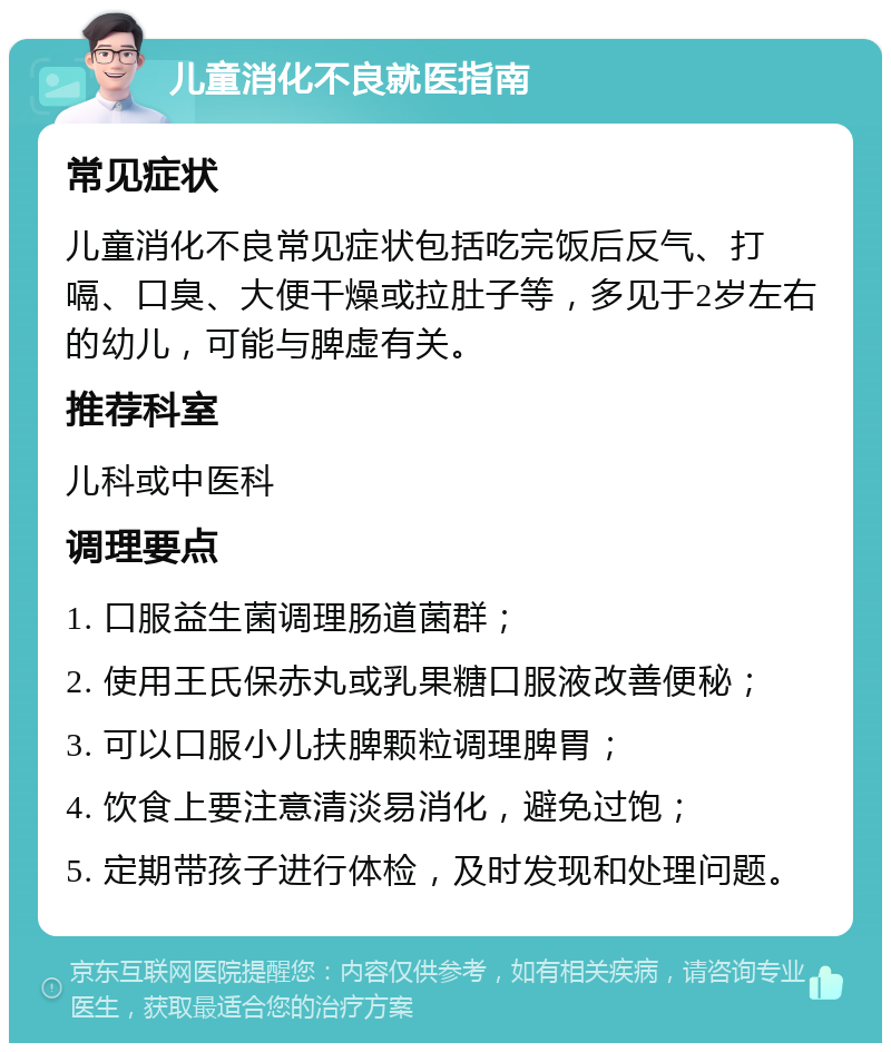 儿童消化不良就医指南 常见症状 儿童消化不良常见症状包括吃完饭后反气、打嗝、口臭、大便干燥或拉肚子等，多见于2岁左右的幼儿，可能与脾虚有关。 推荐科室 儿科或中医科 调理要点 1. 口服益生菌调理肠道菌群； 2. 使用王氏保赤丸或乳果糖口服液改善便秘； 3. 可以口服小儿扶脾颗粒调理脾胃； 4. 饮食上要注意清淡易消化，避免过饱； 5. 定期带孩子进行体检，及时发现和处理问题。