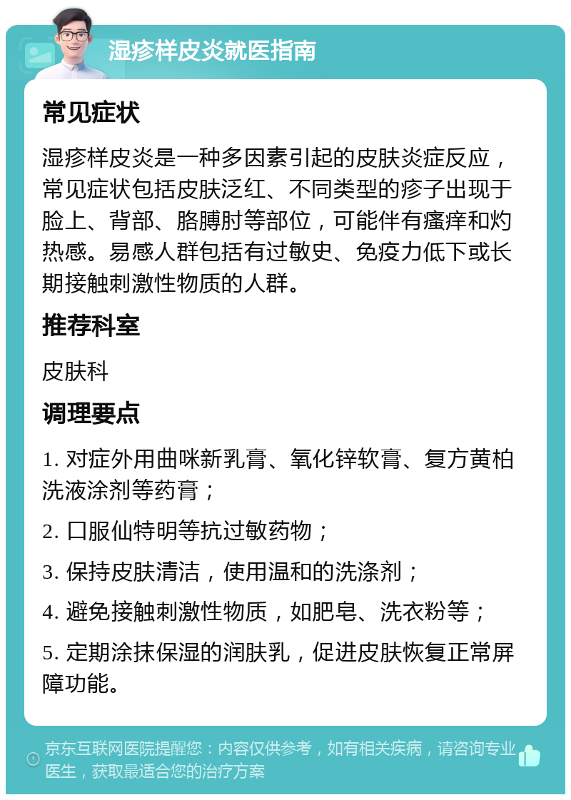 湿疹样皮炎就医指南 常见症状 湿疹样皮炎是一种多因素引起的皮肤炎症反应，常见症状包括皮肤泛红、不同类型的疹子出现于脸上、背部、胳膊肘等部位，可能伴有瘙痒和灼热感。易感人群包括有过敏史、免疫力低下或长期接触刺激性物质的人群。 推荐科室 皮肤科 调理要点 1. 对症外用曲咪新乳膏、氧化锌软膏、复方黄柏洗液涂剂等药膏； 2. 口服仙特明等抗过敏药物； 3. 保持皮肤清洁，使用温和的洗涤剂； 4. 避免接触刺激性物质，如肥皂、洗衣粉等； 5. 定期涂抹保湿的润肤乳，促进皮肤恢复正常屏障功能。