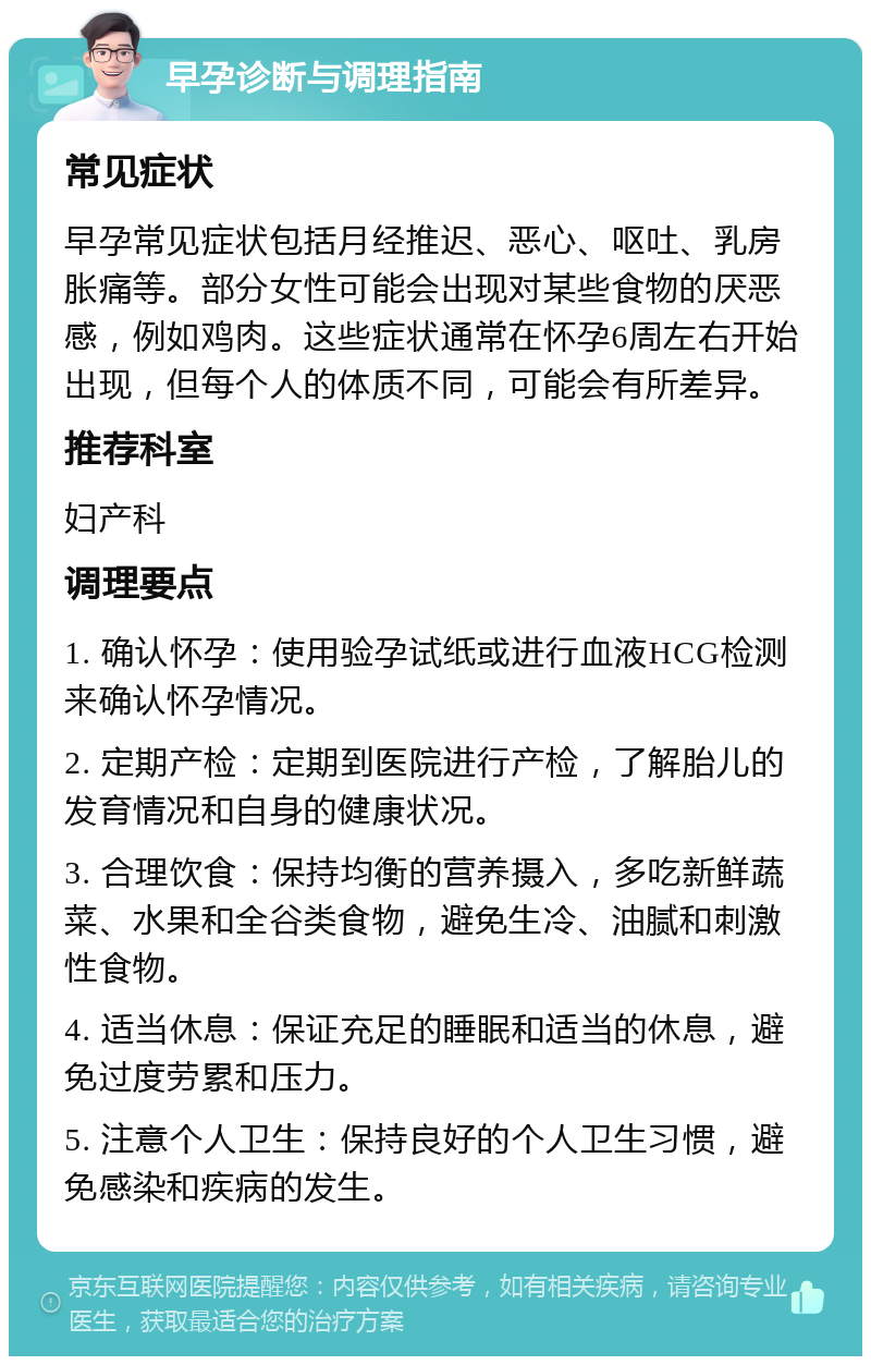 早孕诊断与调理指南 常见症状 早孕常见症状包括月经推迟、恶心、呕吐、乳房胀痛等。部分女性可能会出现对某些食物的厌恶感，例如鸡肉。这些症状通常在怀孕6周左右开始出现，但每个人的体质不同，可能会有所差异。 推荐科室 妇产科 调理要点 1. 确认怀孕：使用验孕试纸或进行血液HCG检测来确认怀孕情况。 2. 定期产检：定期到医院进行产检，了解胎儿的发育情况和自身的健康状况。 3. 合理饮食：保持均衡的营养摄入，多吃新鲜蔬菜、水果和全谷类食物，避免生冷、油腻和刺激性食物。 4. 适当休息：保证充足的睡眠和适当的休息，避免过度劳累和压力。 5. 注意个人卫生：保持良好的个人卫生习惯，避免感染和疾病的发生。