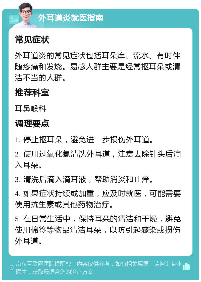 外耳道炎就医指南 常见症状 外耳道炎的常见症状包括耳朵痒、流水、有时伴随疼痛和发烧。易感人群主要是经常抠耳朵或清洁不当的人群。 推荐科室 耳鼻喉科 调理要点 1. 停止抠耳朵，避免进一步损伤外耳道。 2. 使用过氧化氢清洗外耳道，注意去除针头后滴入耳朵。 3. 清洗后滴入滴耳液，帮助消炎和止痒。 4. 如果症状持续或加重，应及时就医，可能需要使用抗生素或其他药物治疗。 5. 在日常生活中，保持耳朵的清洁和干燥，避免使用棉签等物品清洁耳朵，以防引起感染或损伤外耳道。