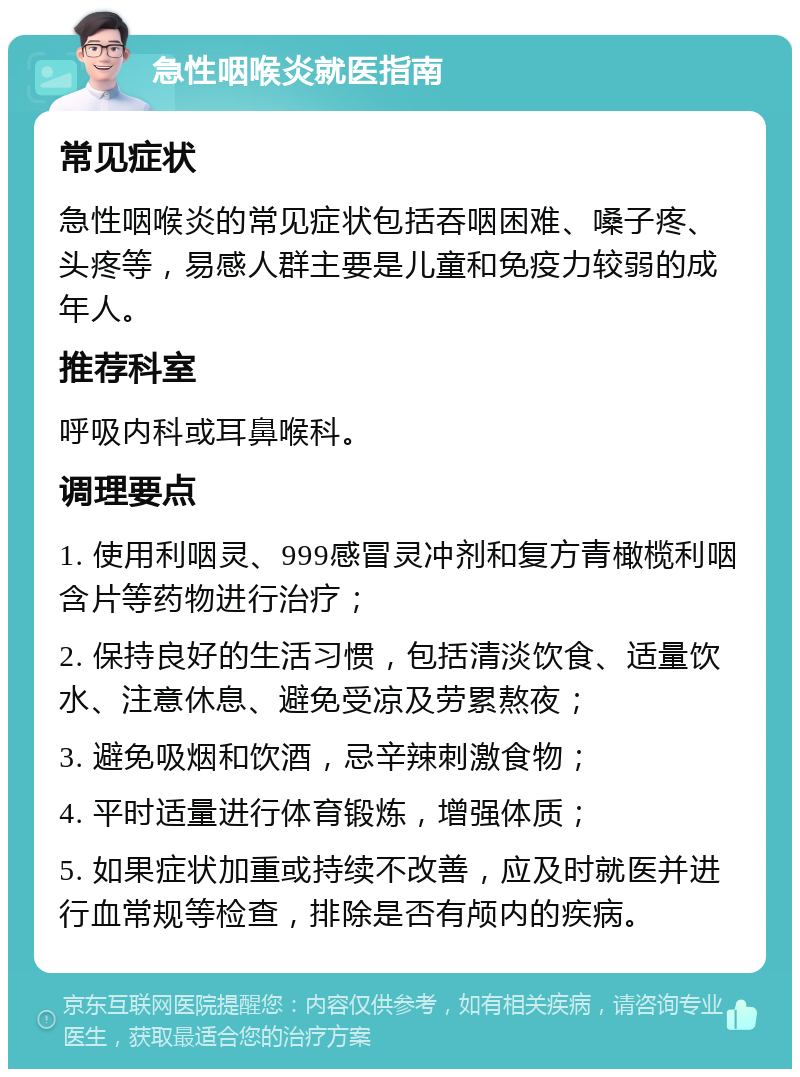 急性咽喉炎就医指南 常见症状 急性咽喉炎的常见症状包括吞咽困难、嗓子疼、头疼等，易感人群主要是儿童和免疫力较弱的成年人。 推荐科室 呼吸内科或耳鼻喉科。 调理要点 1. 使用利咽灵、999感冒灵冲剂和复方青橄榄利咽含片等药物进行治疗； 2. 保持良好的生活习惯，包括清淡饮食、适量饮水、注意休息、避免受凉及劳累熬夜； 3. 避免吸烟和饮酒，忌辛辣刺激食物； 4. 平时适量进行体育锻炼，增强体质； 5. 如果症状加重或持续不改善，应及时就医并进行血常规等检查，排除是否有颅内的疾病。