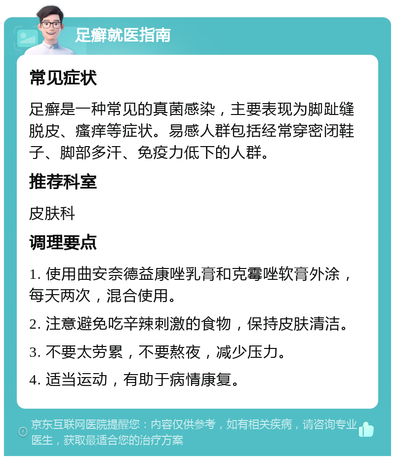 足癣就医指南 常见症状 足癣是一种常见的真菌感染，主要表现为脚趾缝脱皮、瘙痒等症状。易感人群包括经常穿密闭鞋子、脚部多汗、免疫力低下的人群。 推荐科室 皮肤科 调理要点 1. 使用曲安奈德益康唑乳膏和克霉唑软膏外涂，每天两次，混合使用。 2. 注意避免吃辛辣刺激的食物，保持皮肤清洁。 3. 不要太劳累，不要熬夜，减少压力。 4. 适当运动，有助于病情康复。