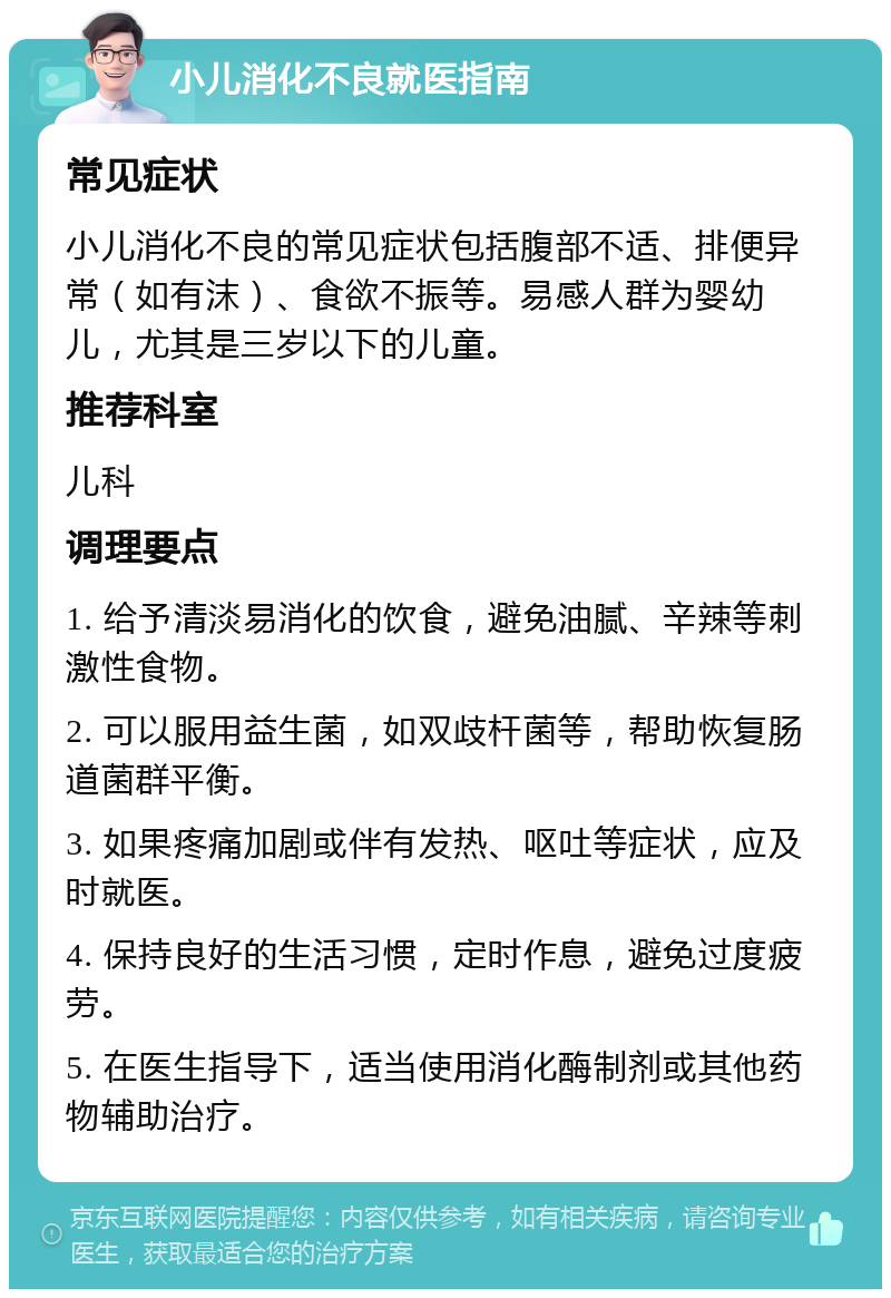 小儿消化不良就医指南 常见症状 小儿消化不良的常见症状包括腹部不适、排便异常（如有沫）、食欲不振等。易感人群为婴幼儿，尤其是三岁以下的儿童。 推荐科室 儿科 调理要点 1. 给予清淡易消化的饮食，避免油腻、辛辣等刺激性食物。 2. 可以服用益生菌，如双歧杆菌等，帮助恢复肠道菌群平衡。 3. 如果疼痛加剧或伴有发热、呕吐等症状，应及时就医。 4. 保持良好的生活习惯，定时作息，避免过度疲劳。 5. 在医生指导下，适当使用消化酶制剂或其他药物辅助治疗。