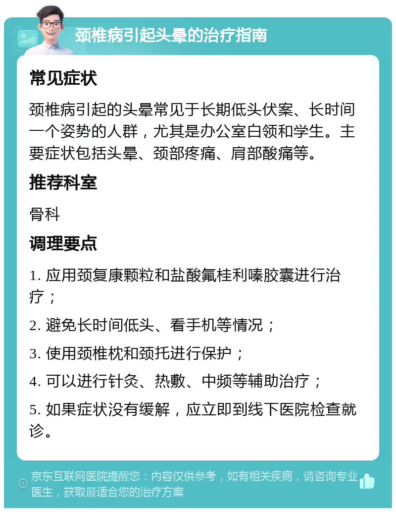 颈椎病引起头晕的治疗指南 常见症状 颈椎病引起的头晕常见于长期低头伏案、长时间一个姿势的人群，尤其是办公室白领和学生。主要症状包括头晕、颈部疼痛、肩部酸痛等。 推荐科室 骨科 调理要点 1. 应用颈复康颗粒和盐酸氟桂利嗪胶囊进行治疗； 2. 避免长时间低头、看手机等情况； 3. 使用颈椎枕和颈托进行保护； 4. 可以进行针灸、热敷、中频等辅助治疗； 5. 如果症状没有缓解，应立即到线下医院检查就诊。