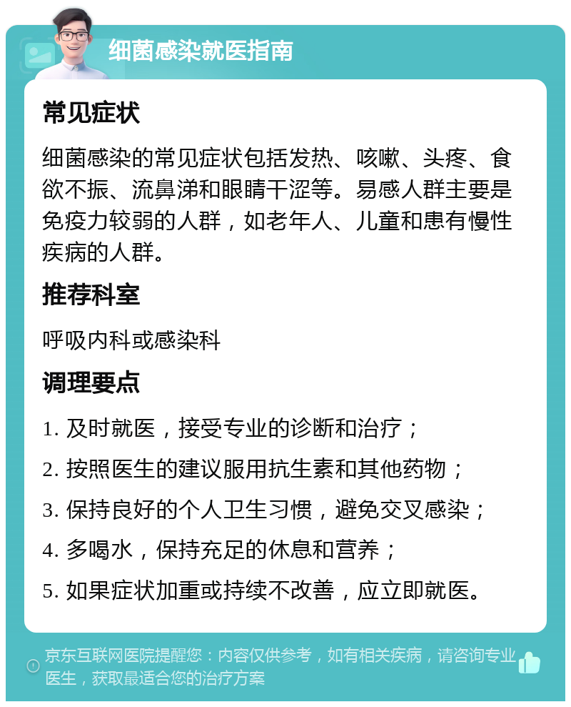 细菌感染就医指南 常见症状 细菌感染的常见症状包括发热、咳嗽、头疼、食欲不振、流鼻涕和眼睛干涩等。易感人群主要是免疫力较弱的人群，如老年人、儿童和患有慢性疾病的人群。 推荐科室 呼吸内科或感染科 调理要点 1. 及时就医，接受专业的诊断和治疗； 2. 按照医生的建议服用抗生素和其他药物； 3. 保持良好的个人卫生习惯，避免交叉感染； 4. 多喝水，保持充足的休息和营养； 5. 如果症状加重或持续不改善，应立即就医。