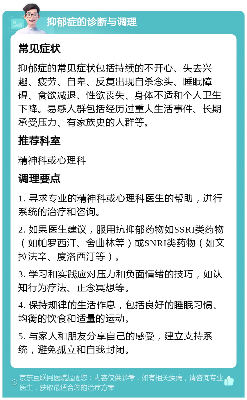 抑郁症的诊断与调理 常见症状 抑郁症的常见症状包括持续的不开心、失去兴趣、疲劳、自卑、反复出现自杀念头、睡眠障碍、食欲减退、性欲丧失、身体不适和个人卫生下降。易感人群包括经历过重大生活事件、长期承受压力、有家族史的人群等。 推荐科室 精神科或心理科 调理要点 1. 寻求专业的精神科或心理科医生的帮助，进行系统的治疗和咨询。 2. 如果医生建议，服用抗抑郁药物如SSRI类药物（如帕罗西汀、舍曲林等）或SNRI类药物（如文拉法辛、度洛西汀等）。 3. 学习和实践应对压力和负面情绪的技巧，如认知行为疗法、正念冥想等。 4. 保持规律的生活作息，包括良好的睡眠习惯、均衡的饮食和适量的运动。 5. 与家人和朋友分享自己的感受，建立支持系统，避免孤立和自我封闭。