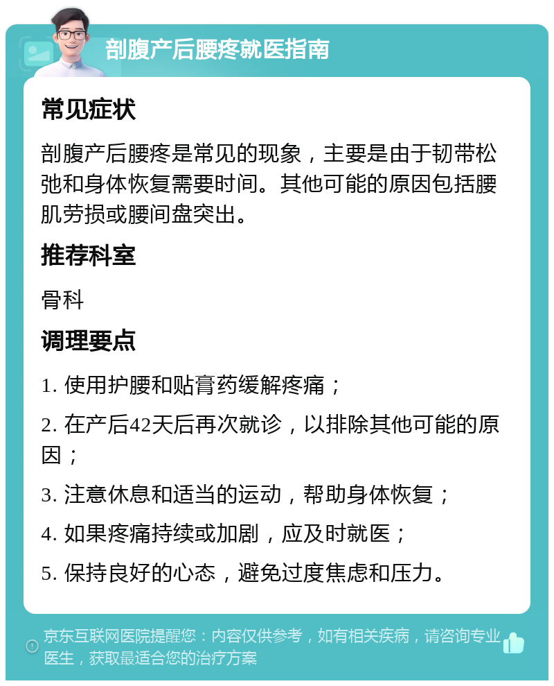 剖腹产后腰疼就医指南 常见症状 剖腹产后腰疼是常见的现象，主要是由于韧带松弛和身体恢复需要时间。其他可能的原因包括腰肌劳损或腰间盘突出。 推荐科室 骨科 调理要点 1. 使用护腰和贴膏药缓解疼痛； 2. 在产后42天后再次就诊，以排除其他可能的原因； 3. 注意休息和适当的运动，帮助身体恢复； 4. 如果疼痛持续或加剧，应及时就医； 5. 保持良好的心态，避免过度焦虑和压力。