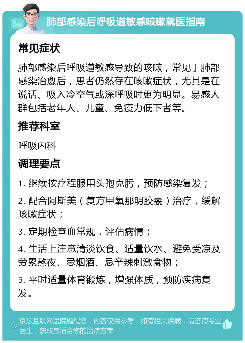 肺部感染后呼吸道敏感咳嗽就医指南 常见症状 肺部感染后呼吸道敏感导致的咳嗽，常见于肺部感染治愈后，患者仍然存在咳嗽症状，尤其是在说话、吸入冷空气或深呼吸时更为明显。易感人群包括老年人、儿童、免疫力低下者等。 推荐科室 呼吸内科 调理要点 1. 继续按疗程服用头孢克肟，预防感染复发； 2. 配合阿斯美（复方甲氧那明胶囊）治疗，缓解咳嗽症状； 3. 定期检查血常规，评估病情； 4. 生活上注意清淡饮食、适量饮水、避免受凉及劳累熬夜、忌烟酒、忌辛辣刺激食物； 5. 平时适量体育锻炼，增强体质，预防疾病复发。