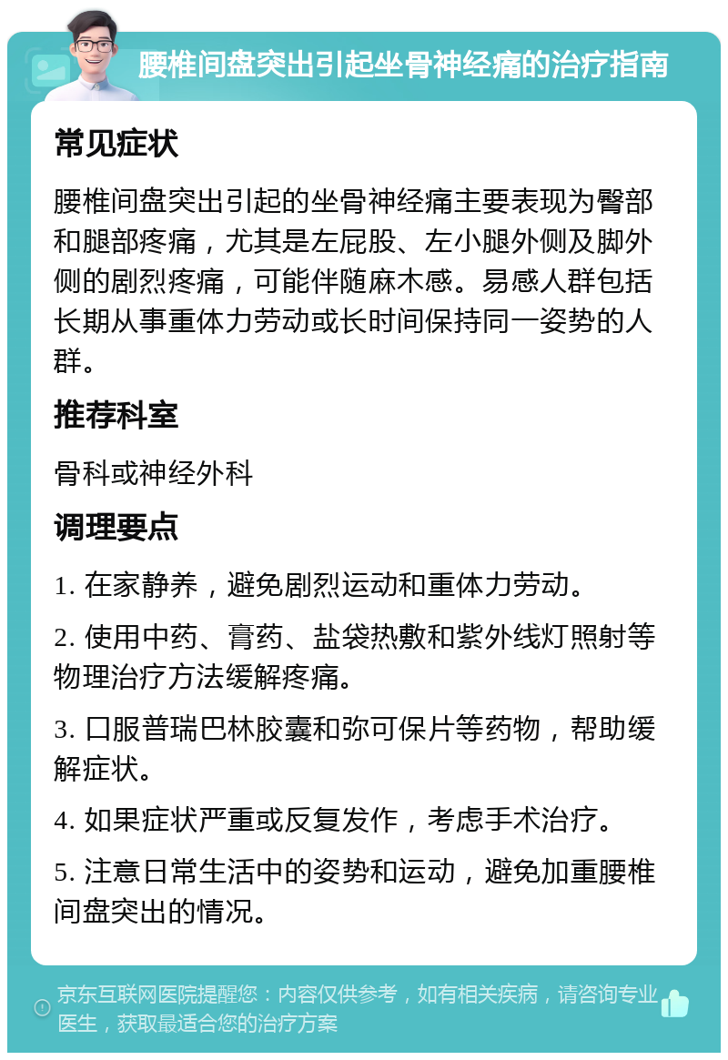 腰椎间盘突出引起坐骨神经痛的治疗指南 常见症状 腰椎间盘突出引起的坐骨神经痛主要表现为臀部和腿部疼痛，尤其是左屁股、左小腿外侧及脚外侧的剧烈疼痛，可能伴随麻木感。易感人群包括长期从事重体力劳动或长时间保持同一姿势的人群。 推荐科室 骨科或神经外科 调理要点 1. 在家静养，避免剧烈运动和重体力劳动。 2. 使用中药、膏药、盐袋热敷和紫外线灯照射等物理治疗方法缓解疼痛。 3. 口服普瑞巴林胶囊和弥可保片等药物，帮助缓解症状。 4. 如果症状严重或反复发作，考虑手术治疗。 5. 注意日常生活中的姿势和运动，避免加重腰椎间盘突出的情况。