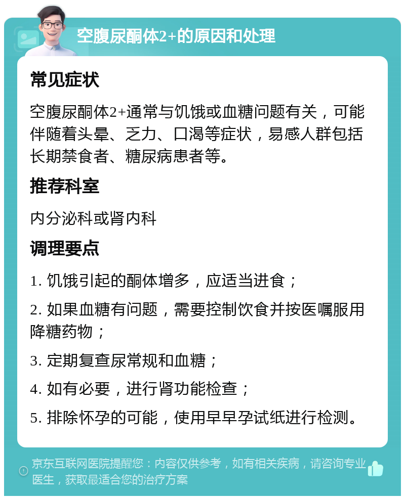 空腹尿酮体2+的原因和处理 常见症状 空腹尿酮体2+通常与饥饿或血糖问题有关，可能伴随着头晕、乏力、口渴等症状，易感人群包括长期禁食者、糖尿病患者等。 推荐科室 内分泌科或肾内科 调理要点 1. 饥饿引起的酮体增多，应适当进食； 2. 如果血糖有问题，需要控制饮食并按医嘱服用降糖药物； 3. 定期复查尿常规和血糖； 4. 如有必要，进行肾功能检查； 5. 排除怀孕的可能，使用早早孕试纸进行检测。