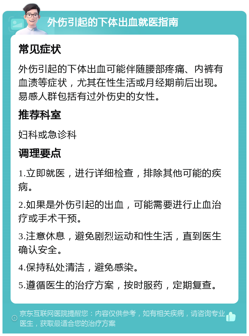 外伤引起的下体出血就医指南 常见症状 外伤引起的下体出血可能伴随腰部疼痛、内裤有血渍等症状，尤其在性生活或月经期前后出现。易感人群包括有过外伤史的女性。 推荐科室 妇科或急诊科 调理要点 1.立即就医，进行详细检查，排除其他可能的疾病。 2.如果是外伤引起的出血，可能需要进行止血治疗或手术干预。 3.注意休息，避免剧烈运动和性生活，直到医生确认安全。 4.保持私处清洁，避免感染。 5.遵循医生的治疗方案，按时服药，定期复查。