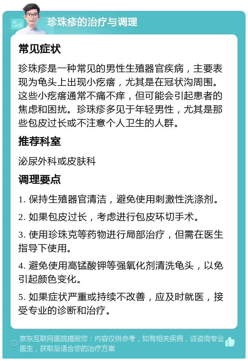 珍珠疹的治疗与调理 常见症状 珍珠疹是一种常见的男性生殖器官疾病，主要表现为龟头上出现小疙瘩，尤其是在冠状沟周围。这些小疙瘩通常不痛不痒，但可能会引起患者的焦虑和困扰。珍珠疹多见于年轻男性，尤其是那些包皮过长或不注意个人卫生的人群。 推荐科室 泌尿外科或皮肤科 调理要点 1. 保持生殖器官清洁，避免使用刺激性洗涤剂。 2. 如果包皮过长，考虑进行包皮环切手术。 3. 使用珍珠克等药物进行局部治疗，但需在医生指导下使用。 4. 避免使用高锰酸钾等强氧化剂清洗龟头，以免引起颜色变化。 5. 如果症状严重或持续不改善，应及时就医，接受专业的诊断和治疗。