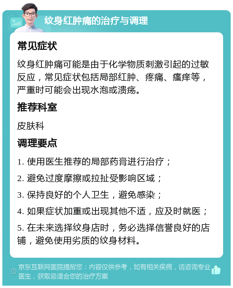 纹身红肿痛的治疗与调理 常见症状 纹身红肿痛可能是由于化学物质刺激引起的过敏反应，常见症状包括局部红肿、疼痛、瘙痒等，严重时可能会出现水泡或溃疡。 推荐科室 皮肤科 调理要点 1. 使用医生推荐的局部药膏进行治疗； 2. 避免过度摩擦或拉扯受影响区域； 3. 保持良好的个人卫生，避免感染； 4. 如果症状加重或出现其他不适，应及时就医； 5. 在未来选择纹身店时，务必选择信誉良好的店铺，避免使用劣质的纹身材料。