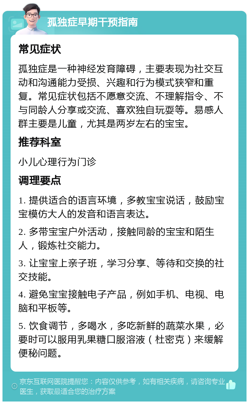 孤独症早期干预指南 常见症状 孤独症是一种神经发育障碍，主要表现为社交互动和沟通能力受损、兴趣和行为模式狭窄和重复。常见症状包括不愿意交流、不理解指令、不与同龄人分享或交流、喜欢独自玩耍等。易感人群主要是儿童，尤其是两岁左右的宝宝。 推荐科室 小儿心理行为门诊 调理要点 1. 提供适合的语言环境，多教宝宝说话，鼓励宝宝模仿大人的发音和语言表达。 2. 多带宝宝户外活动，接触同龄的宝宝和陌生人，锻炼社交能力。 3. 让宝宝上亲子班，学习分享、等待和交换的社交技能。 4. 避免宝宝接触电子产品，例如手机、电视、电脑和平板等。 5. 饮食调节，多喝水，多吃新鲜的蔬菜水果，必要时可以服用乳果糖口服溶液（杜密克）来缓解便秘问题。