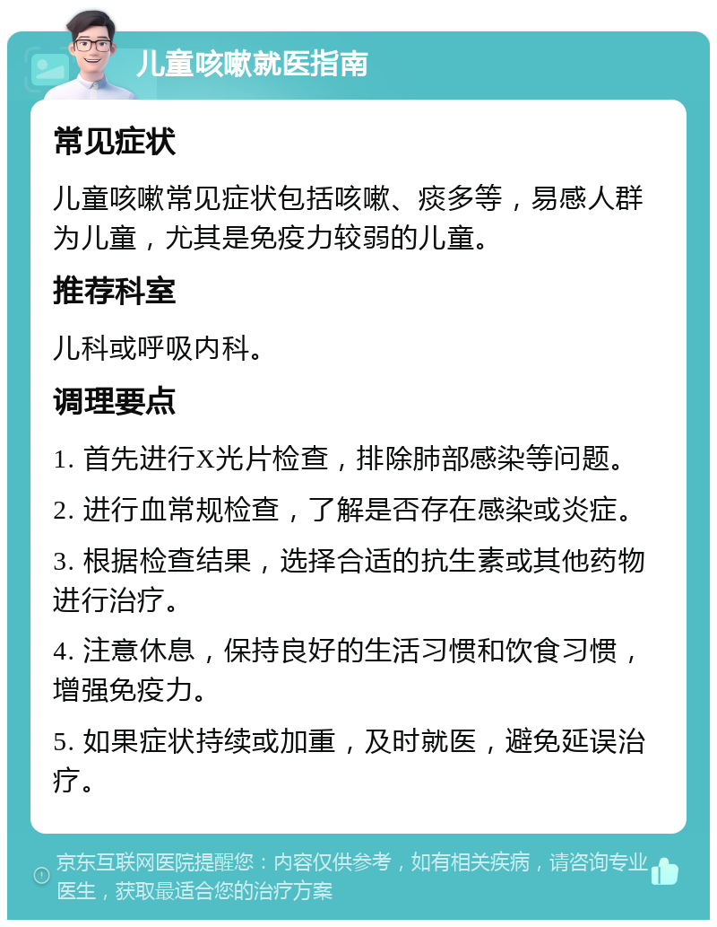 儿童咳嗽就医指南 常见症状 儿童咳嗽常见症状包括咳嗽、痰多等，易感人群为儿童，尤其是免疫力较弱的儿童。 推荐科室 儿科或呼吸内科。 调理要点 1. 首先进行X光片检查，排除肺部感染等问题。 2. 进行血常规检查，了解是否存在感染或炎症。 3. 根据检查结果，选择合适的抗生素或其他药物进行治疗。 4. 注意休息，保持良好的生活习惯和饮食习惯，增强免疫力。 5. 如果症状持续或加重，及时就医，避免延误治疗。