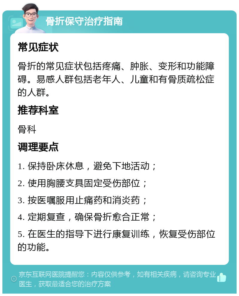 骨折保守治疗指南 常见症状 骨折的常见症状包括疼痛、肿胀、变形和功能障碍。易感人群包括老年人、儿童和有骨质疏松症的人群。 推荐科室 骨科 调理要点 1. 保持卧床休息，避免下地活动； 2. 使用胸腰支具固定受伤部位； 3. 按医嘱服用止痛药和消炎药； 4. 定期复查，确保骨折愈合正常； 5. 在医生的指导下进行康复训练，恢复受伤部位的功能。