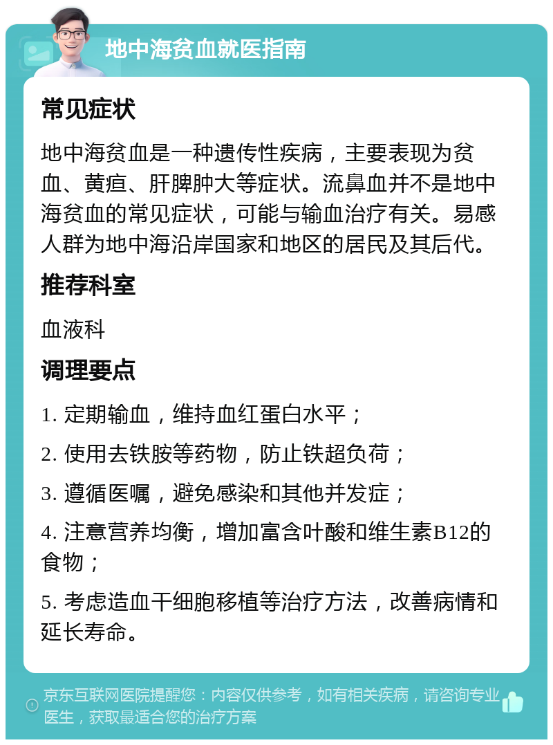 地中海贫血就医指南 常见症状 地中海贫血是一种遗传性疾病，主要表现为贫血、黄疸、肝脾肿大等症状。流鼻血并不是地中海贫血的常见症状，可能与输血治疗有关。易感人群为地中海沿岸国家和地区的居民及其后代。 推荐科室 血液科 调理要点 1. 定期输血，维持血红蛋白水平； 2. 使用去铁胺等药物，防止铁超负荷； 3. 遵循医嘱，避免感染和其他并发症； 4. 注意营养均衡，增加富含叶酸和维生素B12的食物； 5. 考虑造血干细胞移植等治疗方法，改善病情和延长寿命。