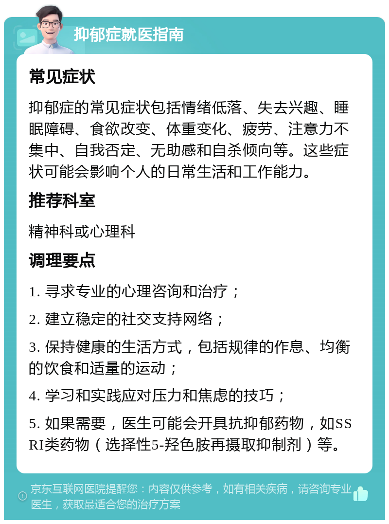 抑郁症就医指南 常见症状 抑郁症的常见症状包括情绪低落、失去兴趣、睡眠障碍、食欲改变、体重变化、疲劳、注意力不集中、自我否定、无助感和自杀倾向等。这些症状可能会影响个人的日常生活和工作能力。 推荐科室 精神科或心理科 调理要点 1. 寻求专业的心理咨询和治疗； 2. 建立稳定的社交支持网络； 3. 保持健康的生活方式，包括规律的作息、均衡的饮食和适量的运动； 4. 学习和实践应对压力和焦虑的技巧； 5. 如果需要，医生可能会开具抗抑郁药物，如SSRI类药物（选择性5-羟色胺再摄取抑制剂）等。