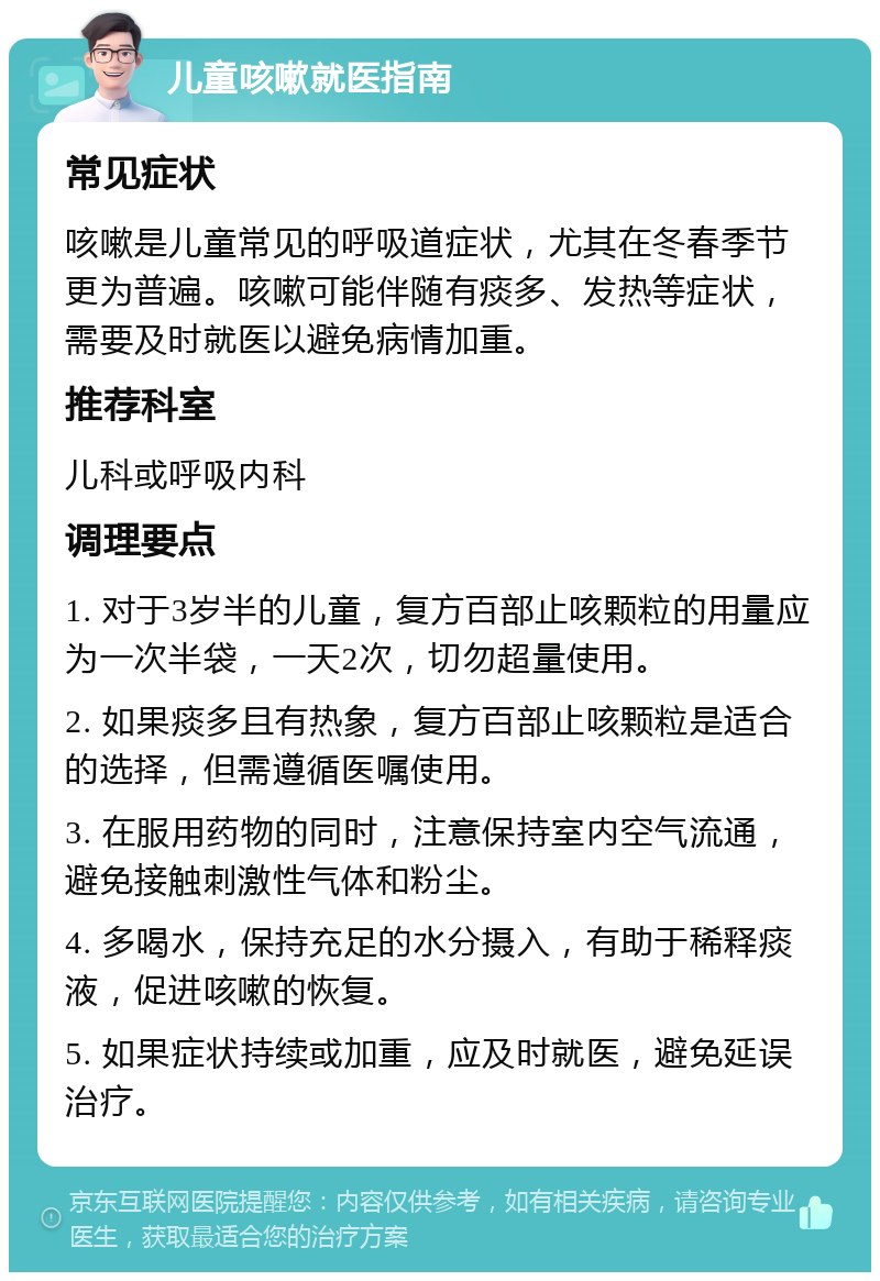 儿童咳嗽就医指南 常见症状 咳嗽是儿童常见的呼吸道症状，尤其在冬春季节更为普遍。咳嗽可能伴随有痰多、发热等症状，需要及时就医以避免病情加重。 推荐科室 儿科或呼吸内科 调理要点 1. 对于3岁半的儿童，复方百部止咳颗粒的用量应为一次半袋，一天2次，切勿超量使用。 2. 如果痰多且有热象，复方百部止咳颗粒是适合的选择，但需遵循医嘱使用。 3. 在服用药物的同时，注意保持室内空气流通，避免接触刺激性气体和粉尘。 4. 多喝水，保持充足的水分摄入，有助于稀释痰液，促进咳嗽的恢复。 5. 如果症状持续或加重，应及时就医，避免延误治疗。